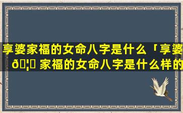 享婆家福的女命八字是什么「享婆 🦆 家福的女命八字是什么样的」